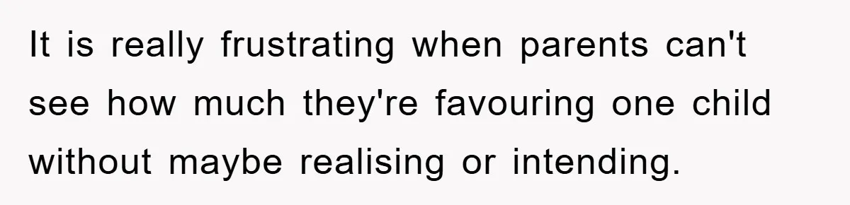 It is really frustrating when parents can't see how much they're favouring one child without maybe realising or intending.