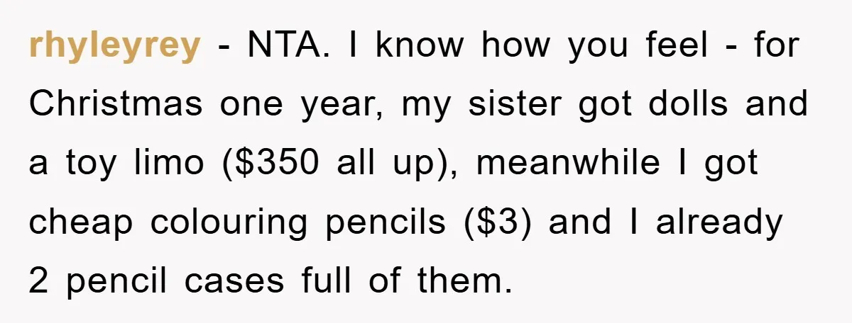 rhyleyrey − NTA. I know how you feel - for Christmas one year, my sister got dolls and a toy limo ($350 all up), meanwhile I got cheap colouring pencils...