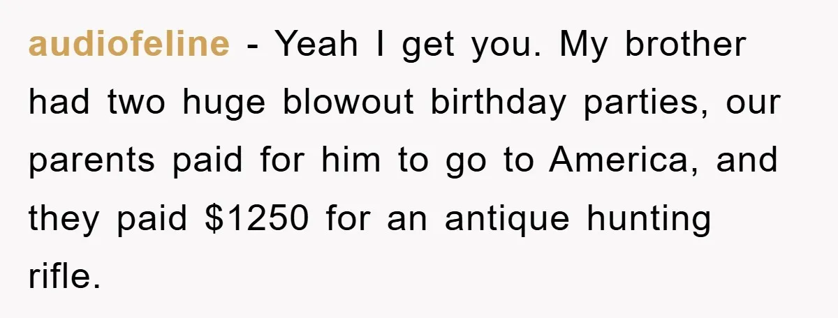 audiofeline − Yeah I get you. My brother had two huge blowout birthday parties, our parents paid for him to go to America, and they paid $1250 for an antique...