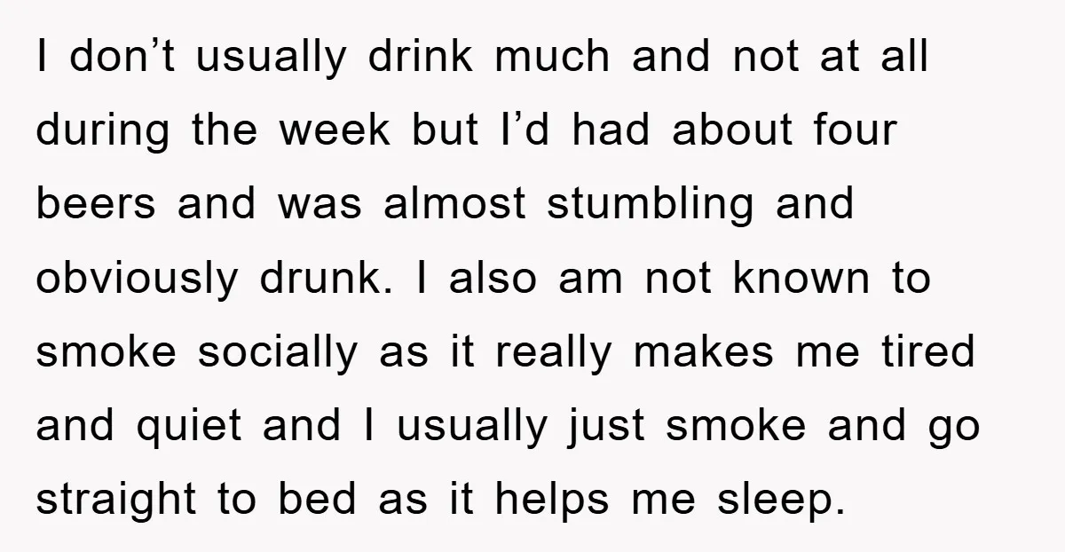 I don’t usually drink much and not at all during the week but I’d had about four beers and was almost stumbling and obviously drunk. I also am not known...