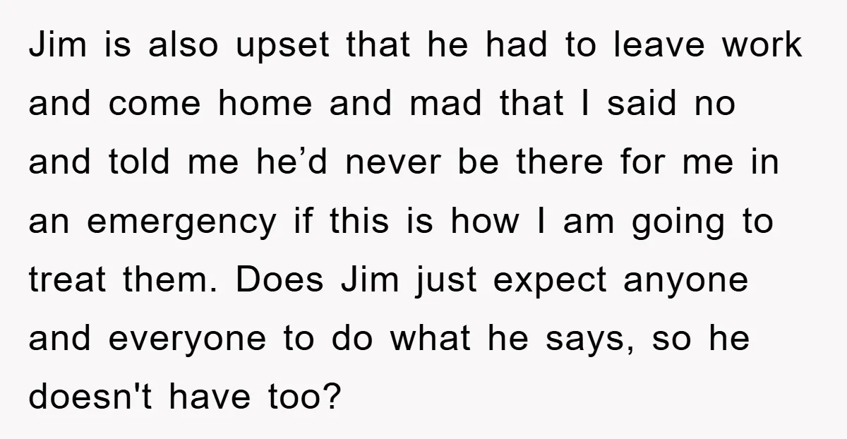 Jim is also upset that he had to leave work and come home and mad that I said no and told me he’d never be there for me in an...