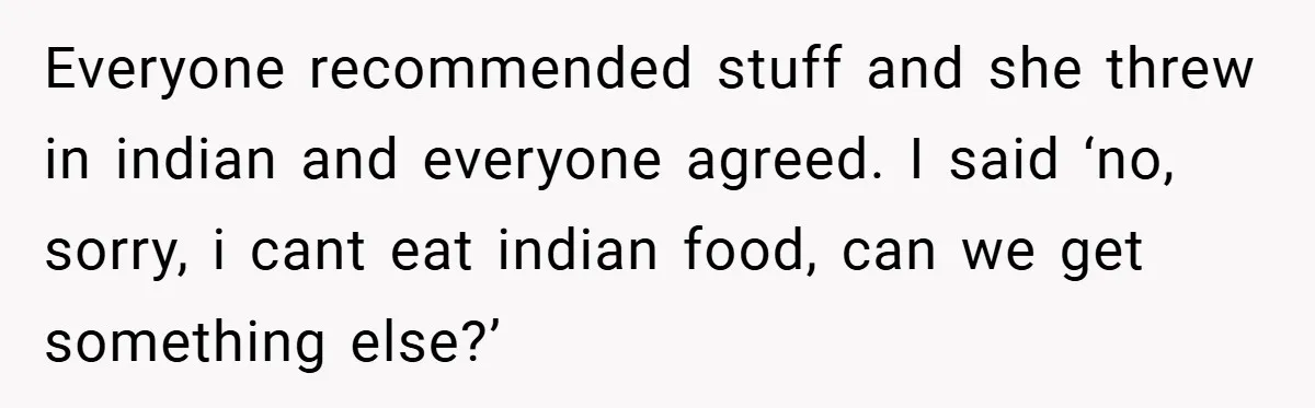 Everyone recommended stuff and she threw in indian and everyone agreed. I said ‘no, sorry, i cant eat indian food, can we get something else?’