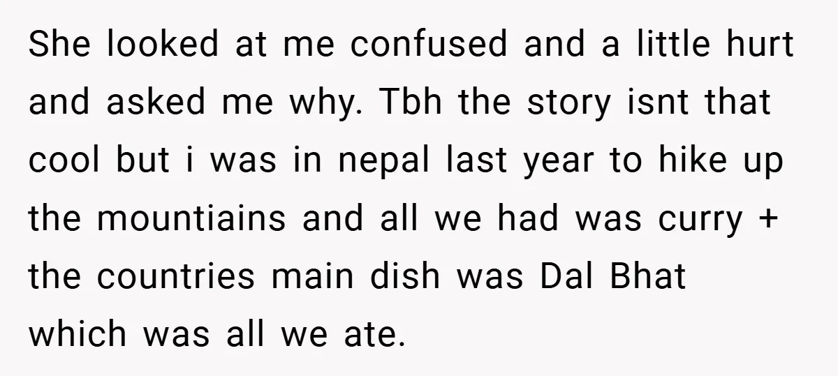 She looked at me confused and a little hurt and asked me why. Tbh the story isnt that cool but i was in nepal last year to hike up the...