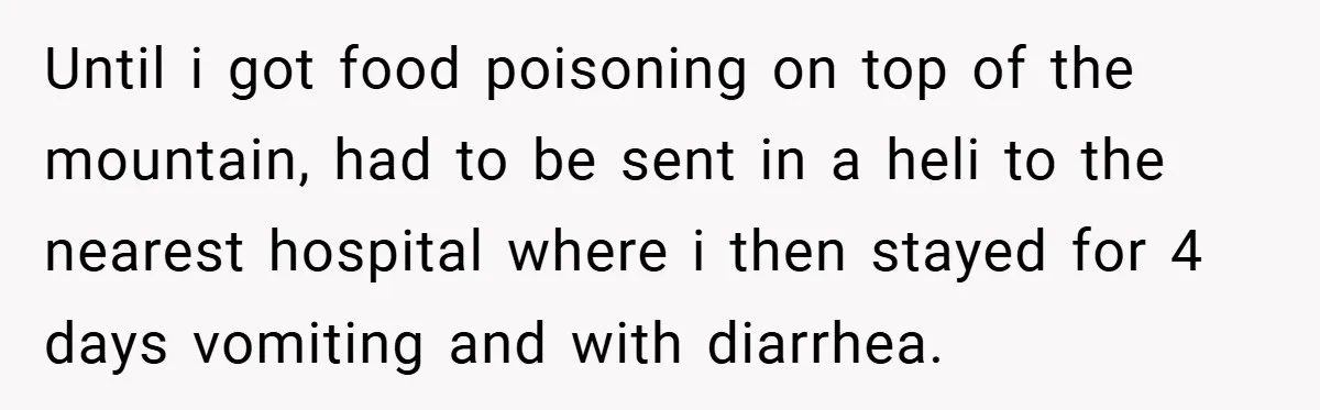 Until i got food poisoning on top of the mountain, had to be sent in a heli to the nearest hospital where i then stayed for 4 days vomiting and...