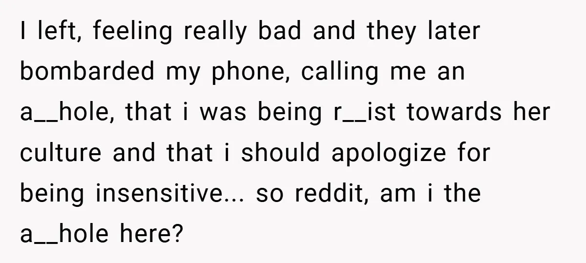 I left, feeling really bad and they later bombarded my phone, calling me an a__hole, that i was being r__ist towards her culture and that i should apologize for being...