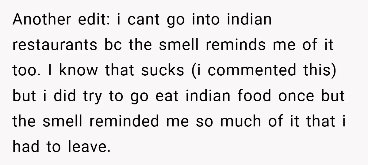 Another edit: i cant go into indian restaurants bc the smell reminds me of it too. I know that sucks (i commented this) but i did try to go eat...