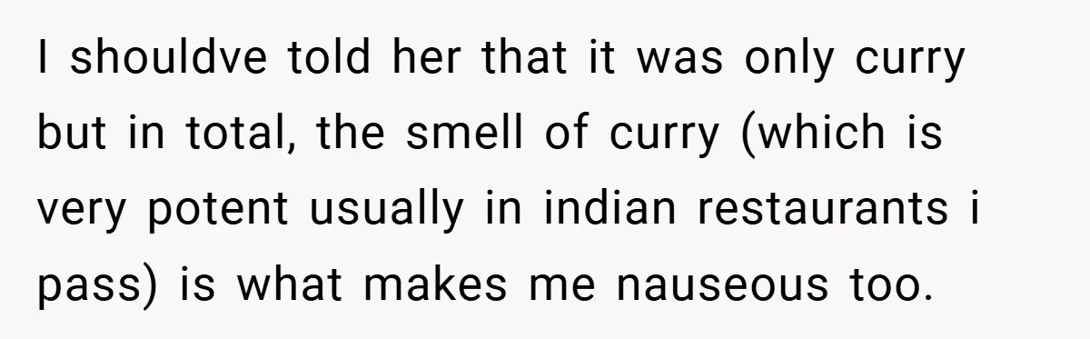I shouldve told her that it was only curry but in total, the smell of curry (which is very potent usually in indian restaurants i pass) is what makes me...