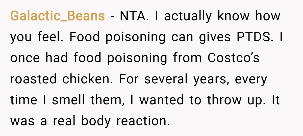 Galactic_Beans − NTA. I actually know how you feel. Food poisoning can gives PTDS. I once had food poisoning from Costco’s roasted chicken. For several years, every time I smell...