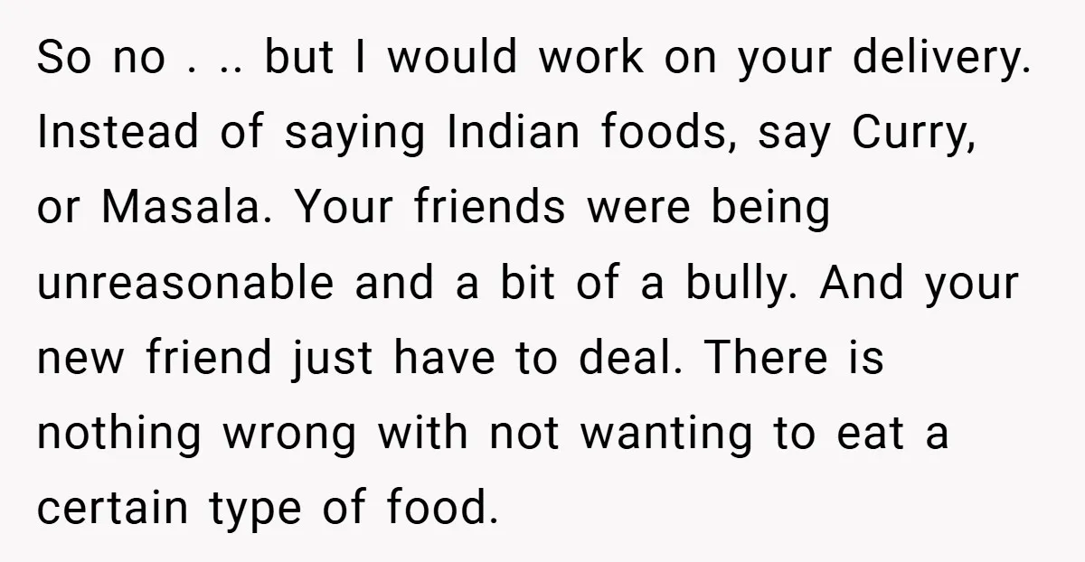 So no . .. but I would work on your delivery. Instead of saying Indian foods, say Curry, or Masala. Your friends were being unreasonable and a bit of a...