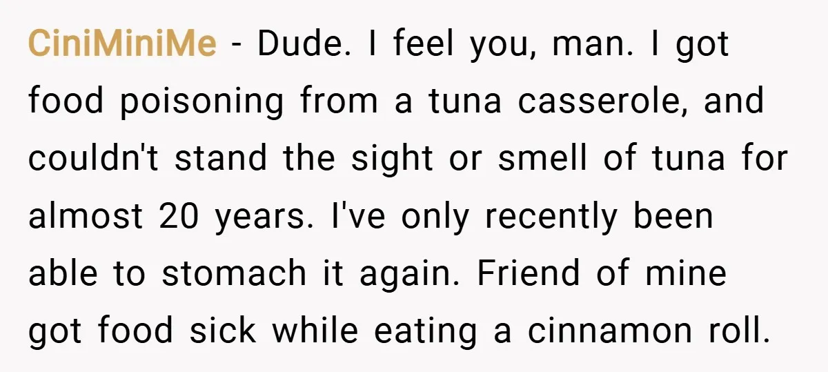 CiniMiniMe − Dude. I feel you, man. I got food poisoning from a tuna casserole, and couldn't stand the sight or smell of tuna for almost 20 years. I've only...