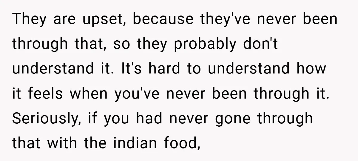 They are upset, because they've never been through that, so they probably don't understand it. It's hard to understand how it feels when you've never been through it. Seriously, if...
