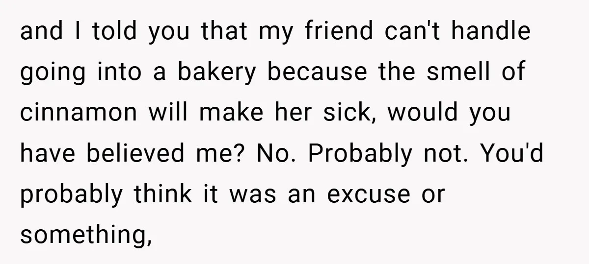 and I told you that my friend can't handle going into a bakery because the smell of cinnamon will make her sick, would you have believed me? No. Probably not....