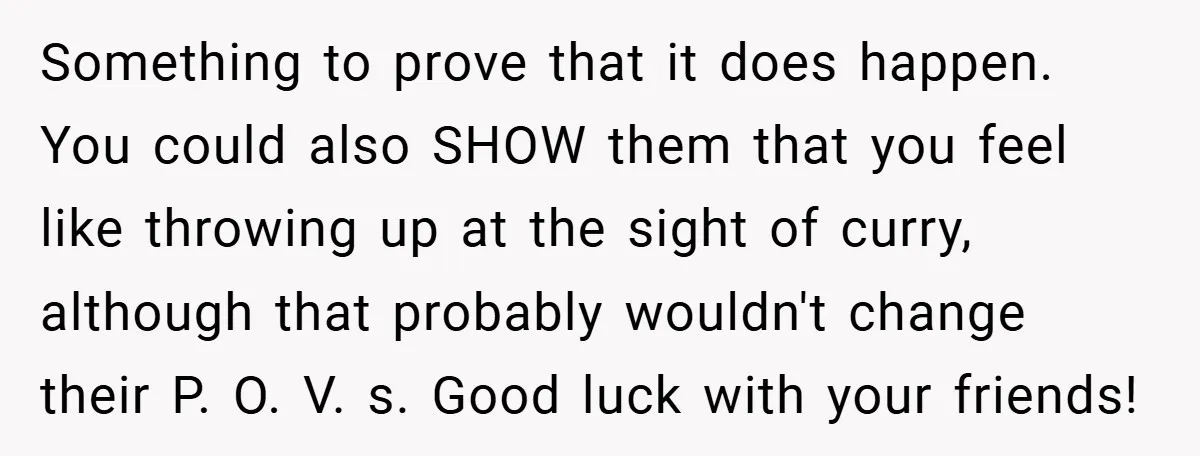 Something to prove that it does happen. You could also SHOW them that you feel like throwing up at the sight of curry, although that probably wouldn't change their P....