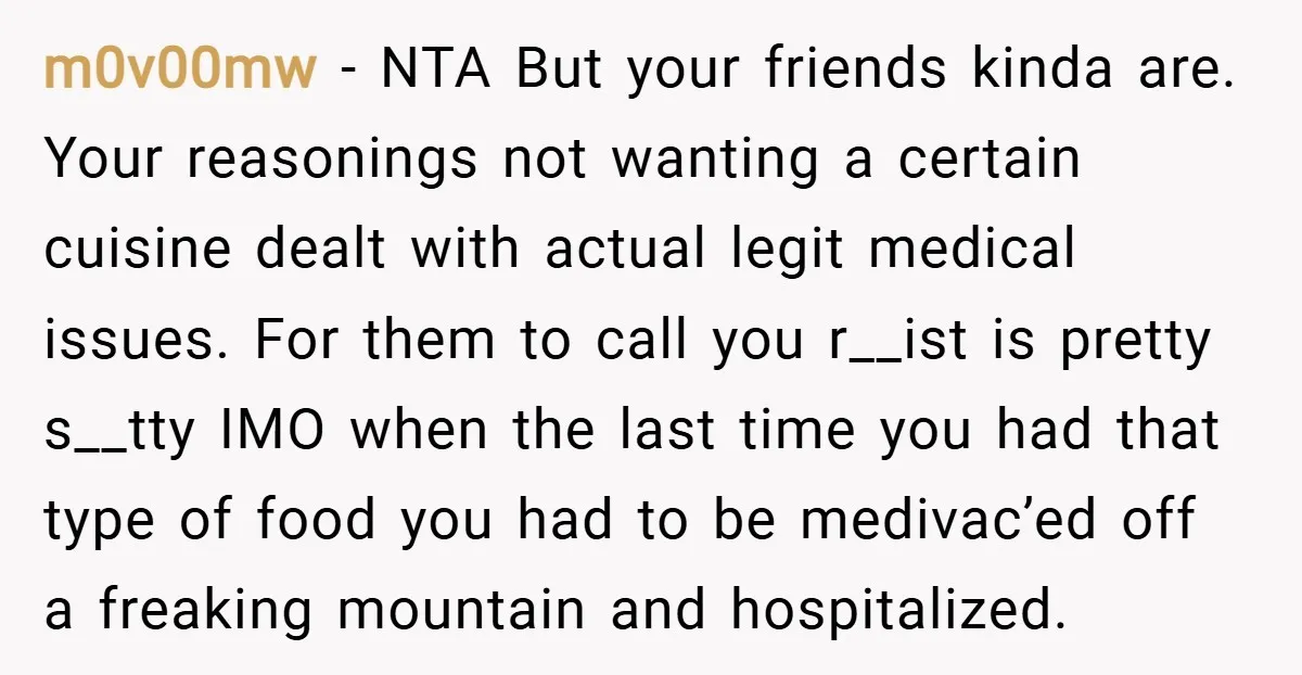 m0v00mw − NTA But your friends kinda are. Your reasonings not wanting a certain cuisine dealt with actual legit medical issues. For them to call you r__ist is pretty s__tty...