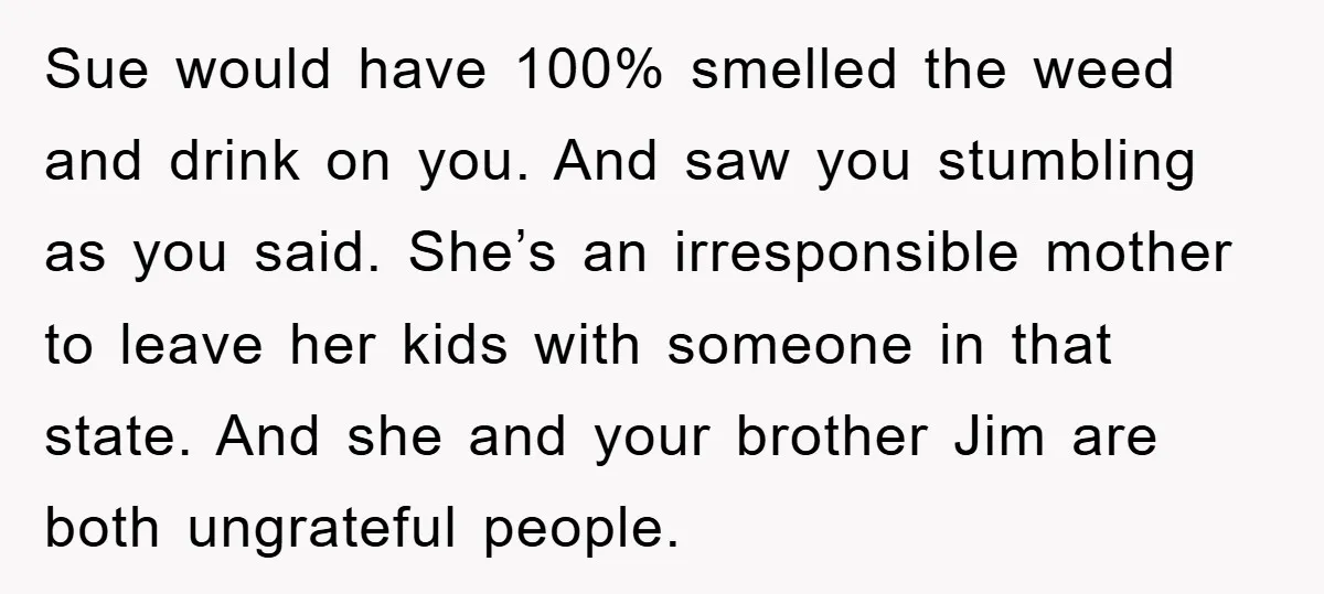 Sue would have 100% smelled the weed and drink on you. And saw you stumbling as you said. She’s an irresponsible mother to leave her kids with someone in that...