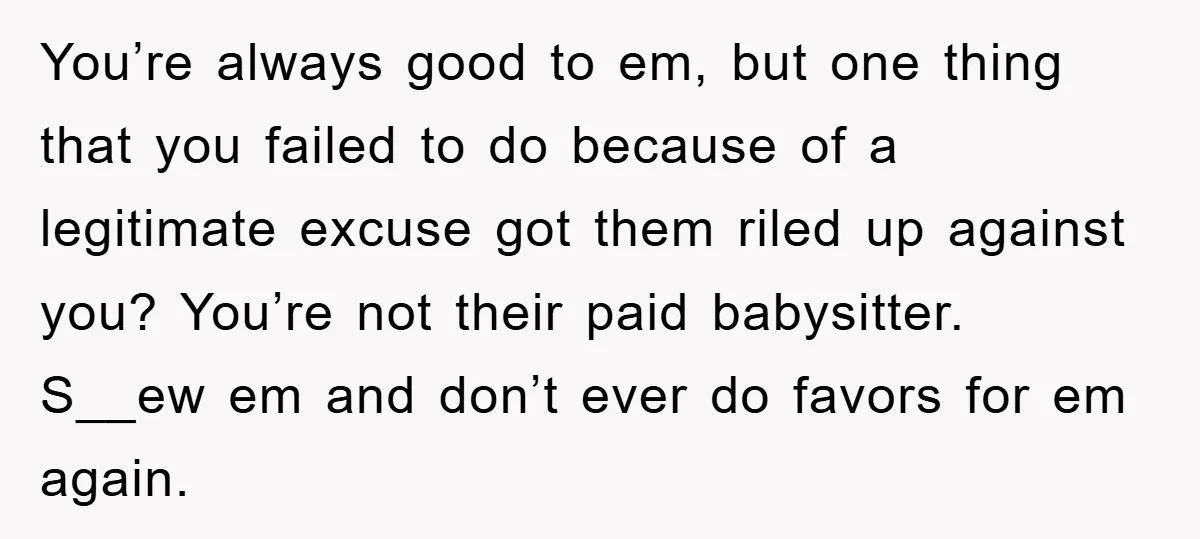 You’re always good to em, but one thing that you failed to do because of a legitimate excuse got them riled up against you? You’re not their paid babysitter. S__ew...