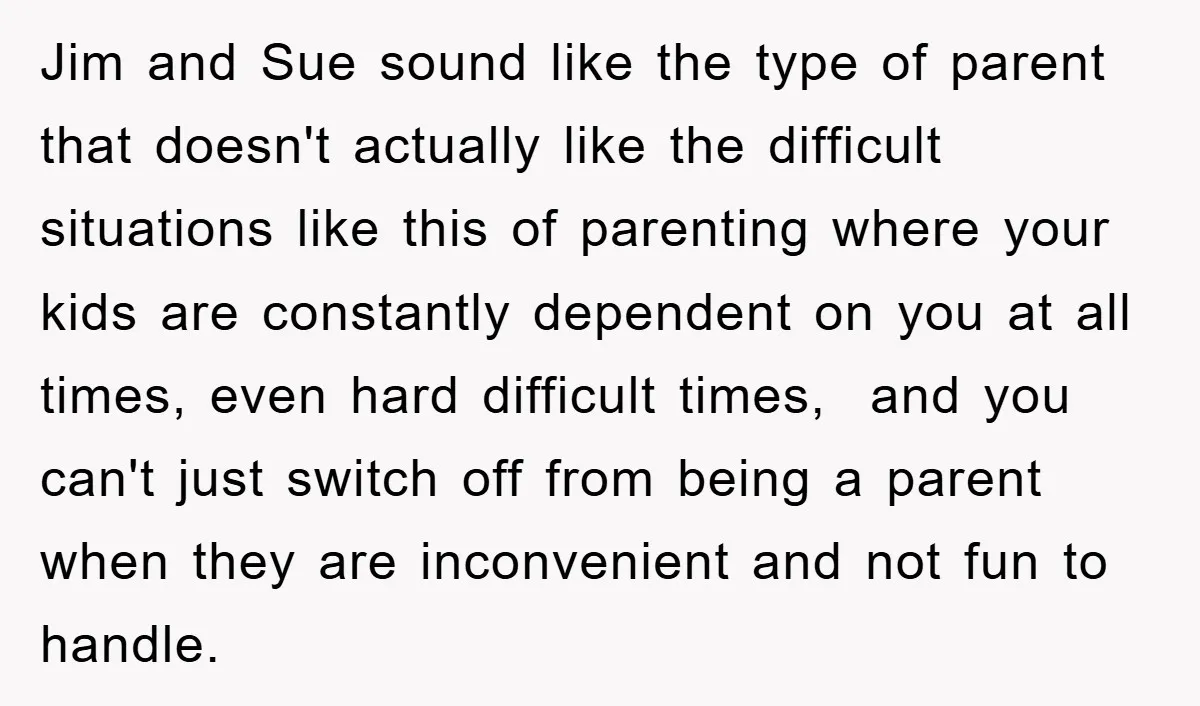 Jim and Sue sound like the type of parent that doesn't actually like the difficult situations like this of parenting where your kids are constantly dependent on you at all...