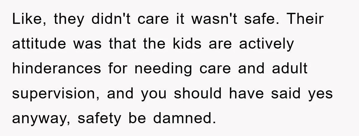 Like, they didn't care it wasn't safe. Their attitude was that the kids are actively hinderances for needing care and adult supervision, and you should have said yes anyway, safety...