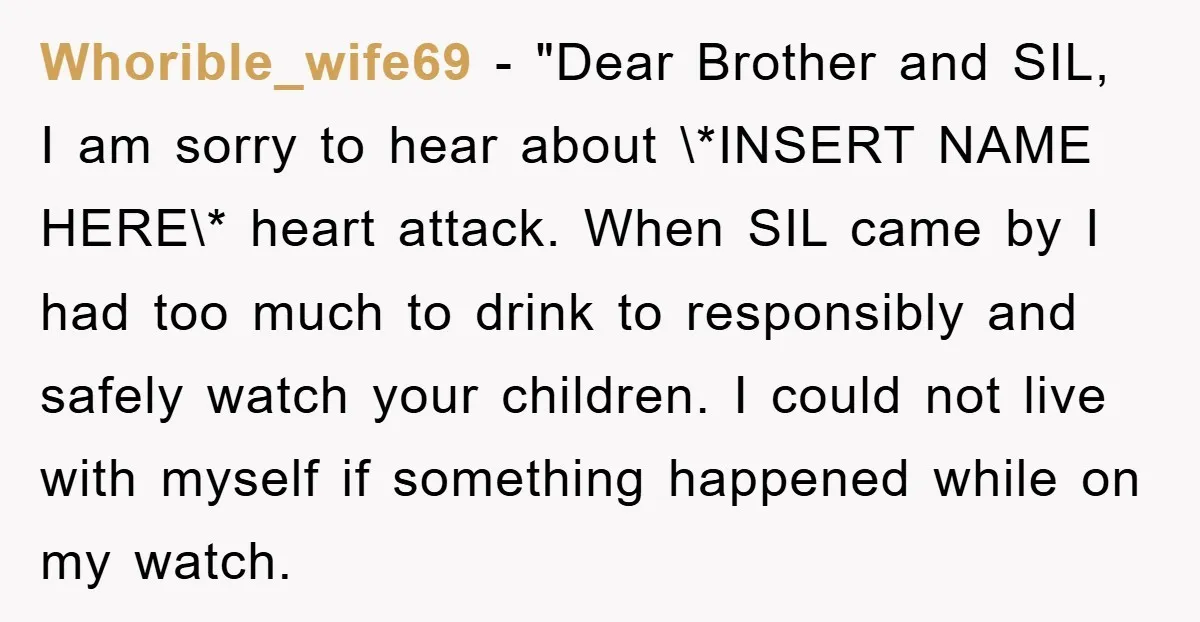 Whorible_wife69 − "Dear Brother and SIL, I am sorry to hear about \*INSERT NAME HERE\* heart attack. When SIL came by I had too much to drink to responsibly and...