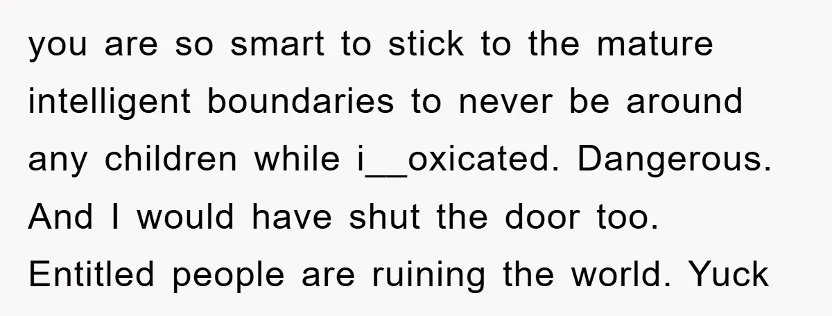you are so smart to stick to the mature intelligent boundaries to never be around any children while i__oxicated. Dangerous. And I would have shut the door too. Entitled people...