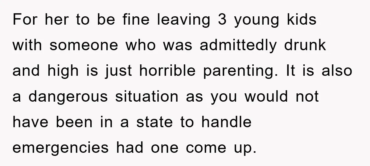 For her to be fine leaving 3 young kids with someone who was admittedly drunk and high is just horrible parenting. It is also a dangerous situation as you would...