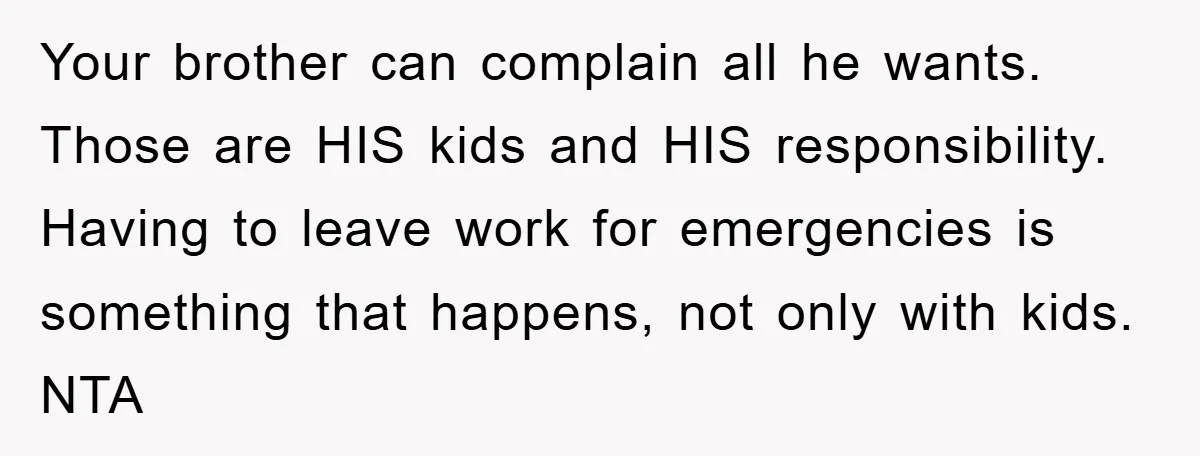 Your brother can complain all he wants. Those are HIS kids and HIS responsibility. Having to leave work for emergencies is something that happens, not only with kids. NTA