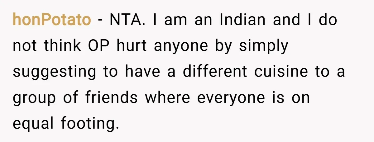 honPotato − NTA. I am an Indian and I do not think OP hurt anyone by simply suggesting to have a different cuisine to a group of friends where everyone...