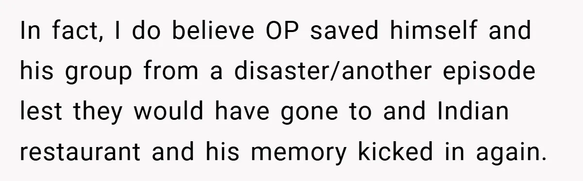 In fact, I do believe OP saved himself and his group from a disaster/another episode lest they would have gone to and Indian restaurant and his memory kicked in again.
