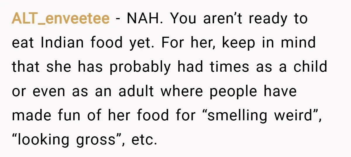 ALT_enveetee − NAH. You aren’t ready to eat Indian food yet. For her, keep in mind that she has probably had times as a child or even as an adult...