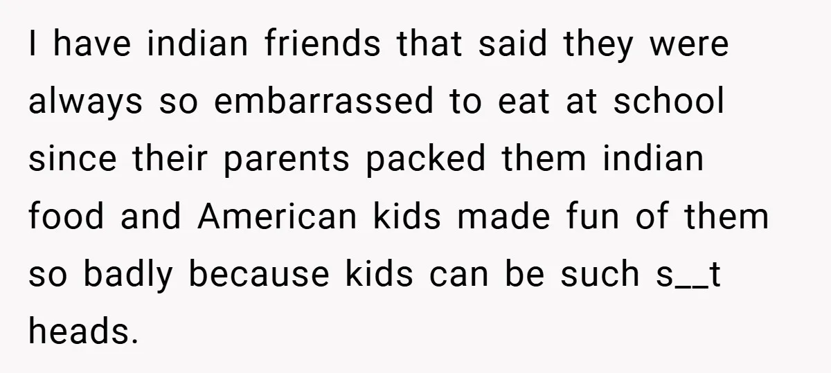 I have indian friends that said they were always so embarrassed to eat at school since their parents packed them indian food and American kids made fun of them so...