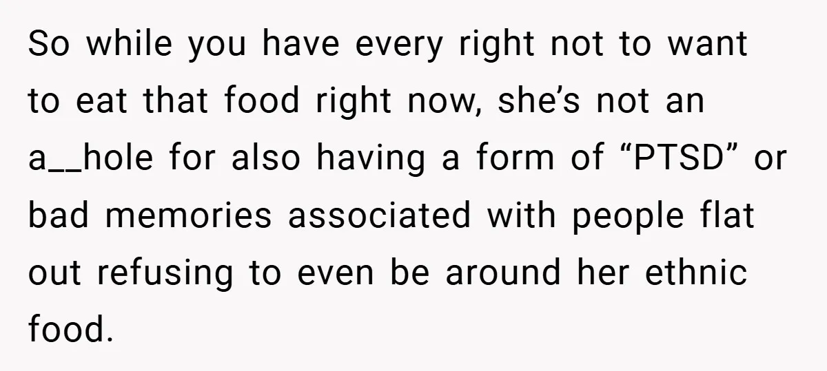 So while you have every right not to want to eat that food right now, she’s not an a__hole for also having a form of “PTSD” or bad memories associated...
