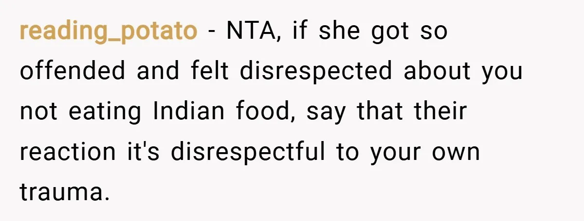 reading_potato − NTA, if she got so offended and felt disrespected about you not eating Indian food, say that their reaction it's disrespectful to your own trauma.