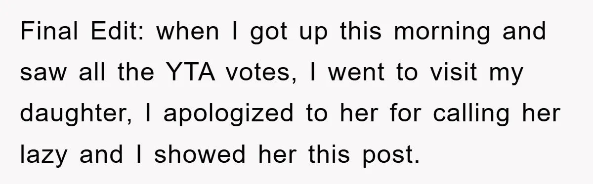 Final Edit: when I got up this morning and saw all the YTA votes, I went to visit my daughter, I apologized to her for calling her lazy and I...