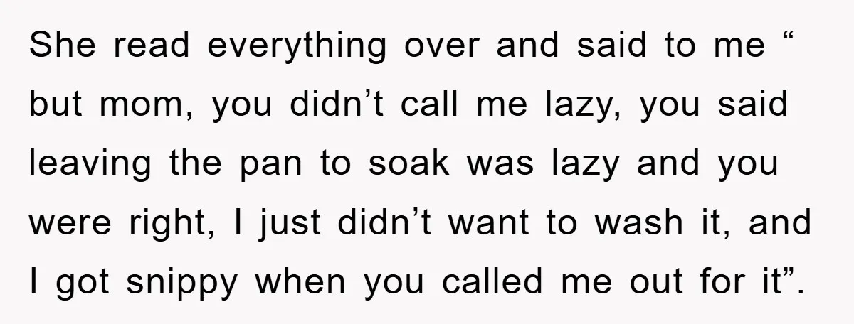 She read everything over and said to me “ but mom, you didn’t call me lazy, you said leaving the pan to soak was lazy and you were right, I...
