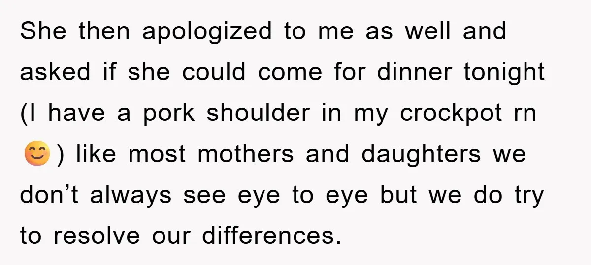 She then apologized to me as well and asked if she could come for dinner tonight (I have a pork shoulder in my crockpot rn 😊) like most mothers and...