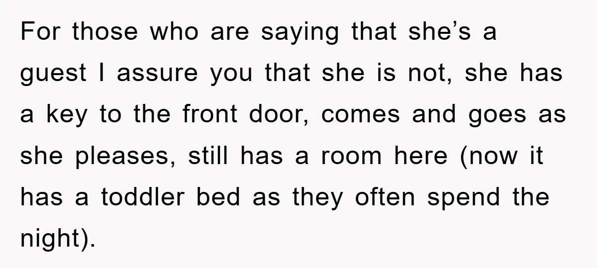 For those who are saying that she’s a guest I assure you that she is not, she has a key to the front door, comes and goes as she pleases,...