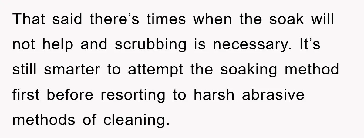That said there’s times when the soak will not help and scrubbing is necessary. It’s still smarter to attempt the soaking method first before resorting to harsh abrasive methods of...