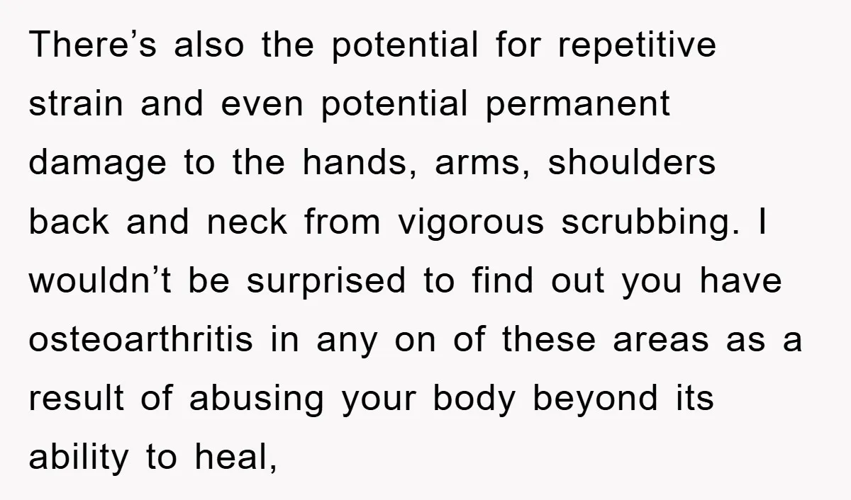 There’s also the potential for repetitive strain and even potential permanent damage to the hands, arms, shoulders back and neck from vigorous scrubbing. I wouldn’t be surprised to find out...