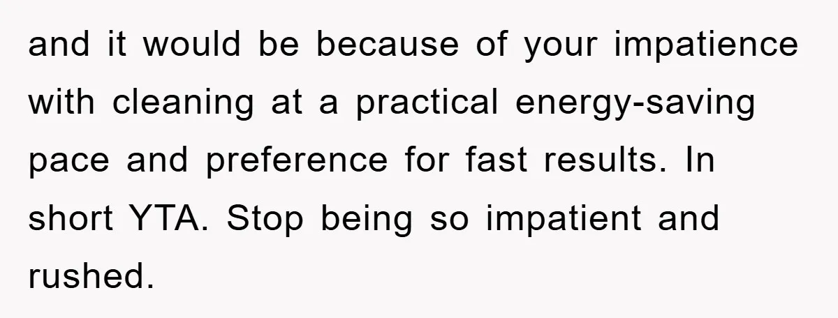 and it would be because of your impatience with cleaning at a practical energy-saving pace and preference for fast results. In short YTA. Stop being so impatient and rushed.