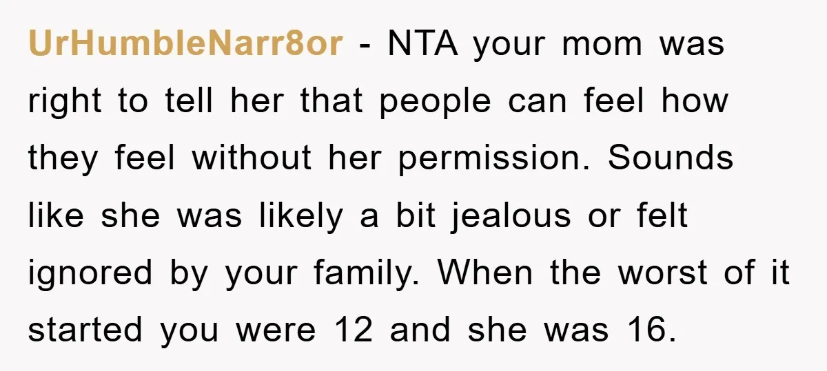 UrHumbleNarr8or − NTA your mom was right to tell her that people can feel how they feel without her permission. Sounds like she was likely a bit jealous or felt...