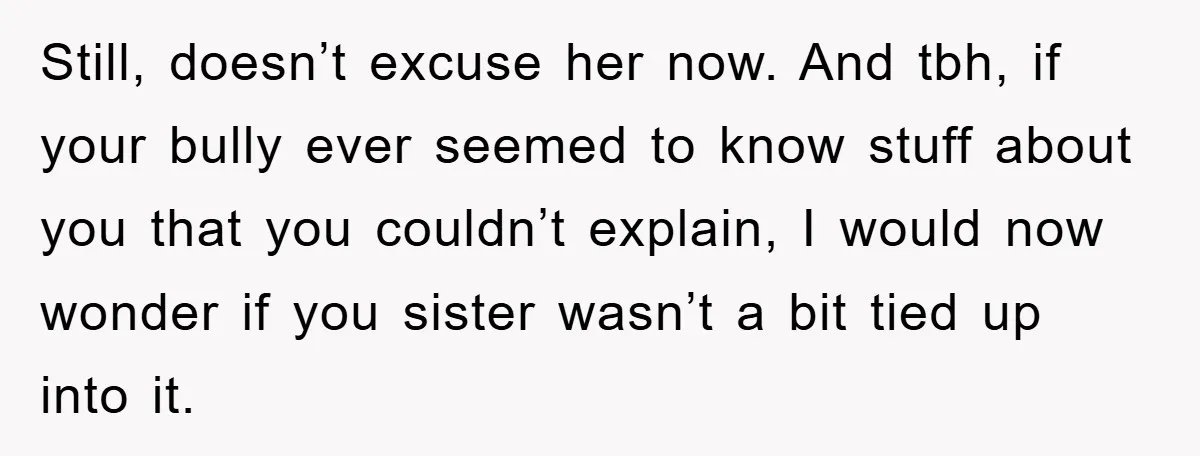 Still, doesn’t excuse her now. And tbh, if your bully ever seemed to know stuff about you that you couldn’t explain, I would now wonder if you sister wasn’t a...