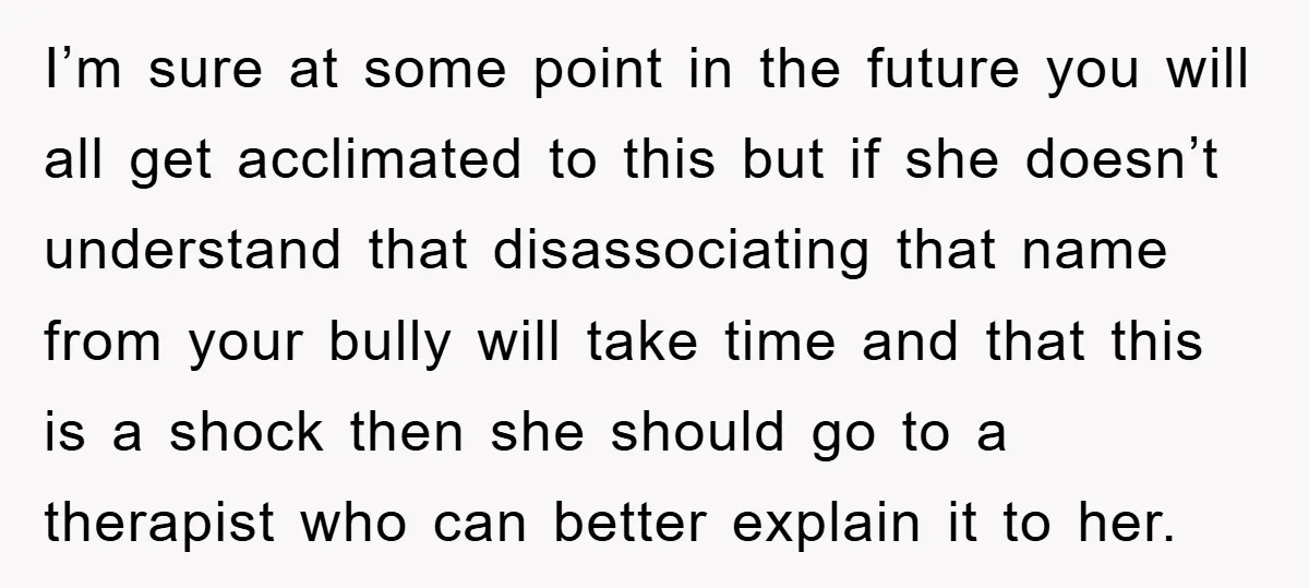 I’m sure at some point in the future you will all get acclimated to this but if she doesn’t understand that disassociating that name from your bully will take time...