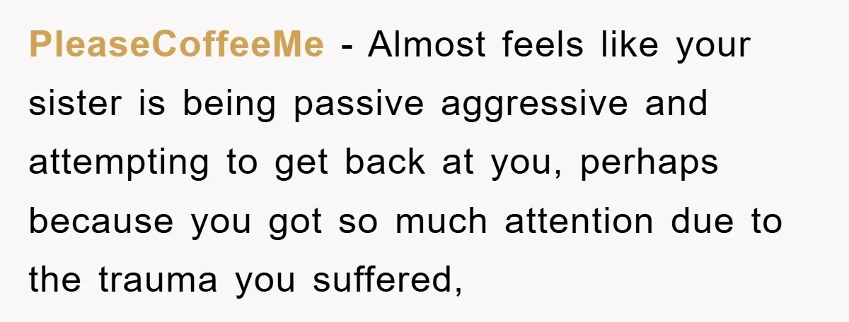 PleaseCoffeeMe − Almost feels like your sister is being passive aggressive and attempting to get back at you, perhaps because you got so much attention due to the trauma you...