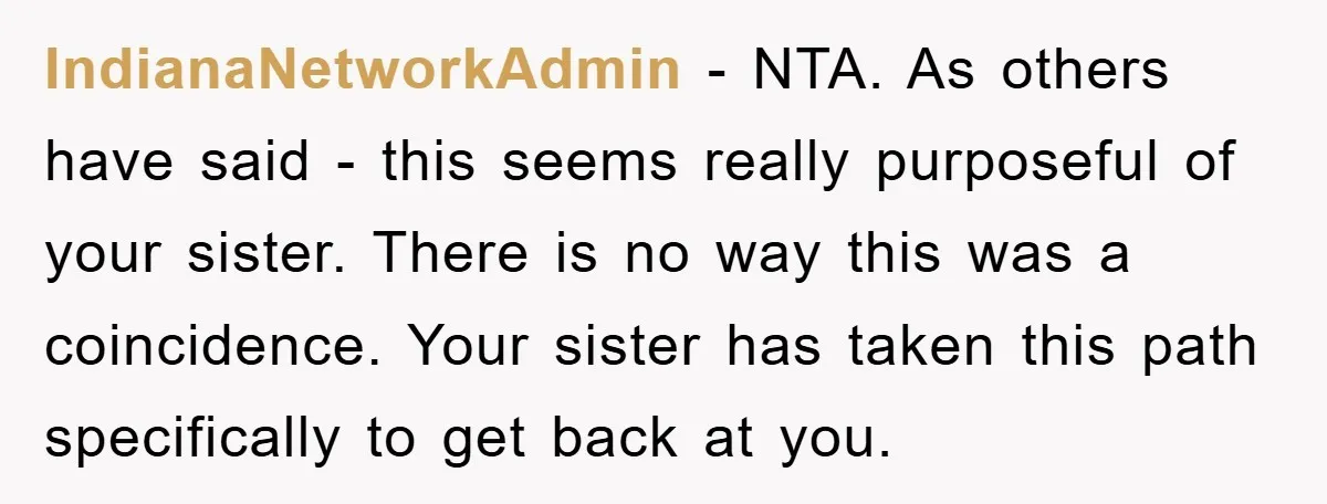 IndianaNetworkAdmin − NTA. As others have said - this seems really purposeful of your sister. There is no way this was a coincidence. Your sister has taken this path specifically...