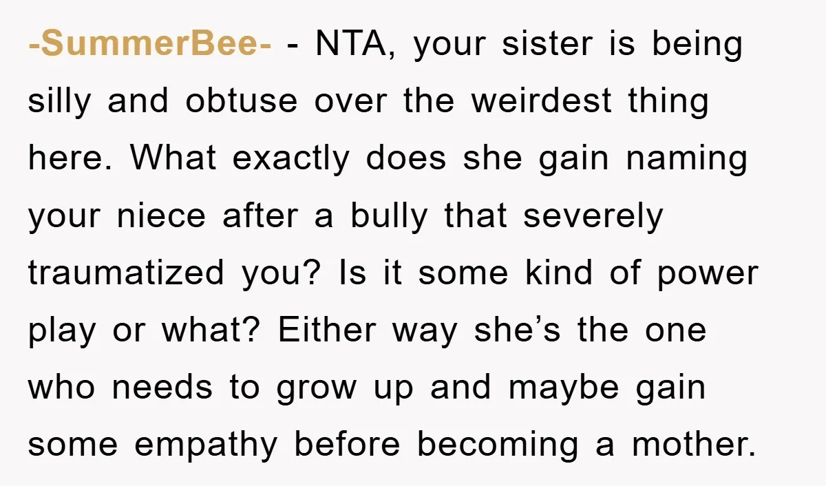 -SummerBee- − NTA, your sister is being silly and obtuse over the weirdest thing here. What exactly does she gain naming your niece after a bully that severely traumatized you?...