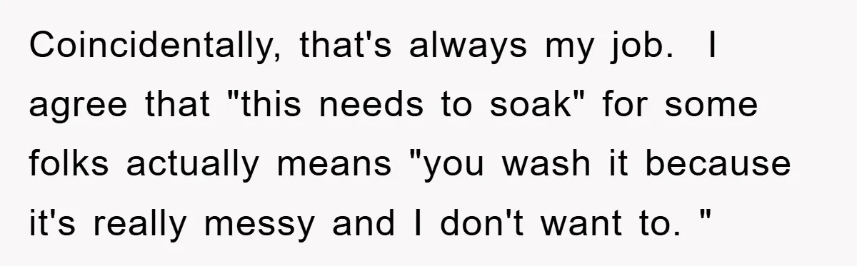 Coincidentally, that's always my job.  I agree that "this needs to soak" for some folks actually means "you wash it because it's really messy and I don't want to. "