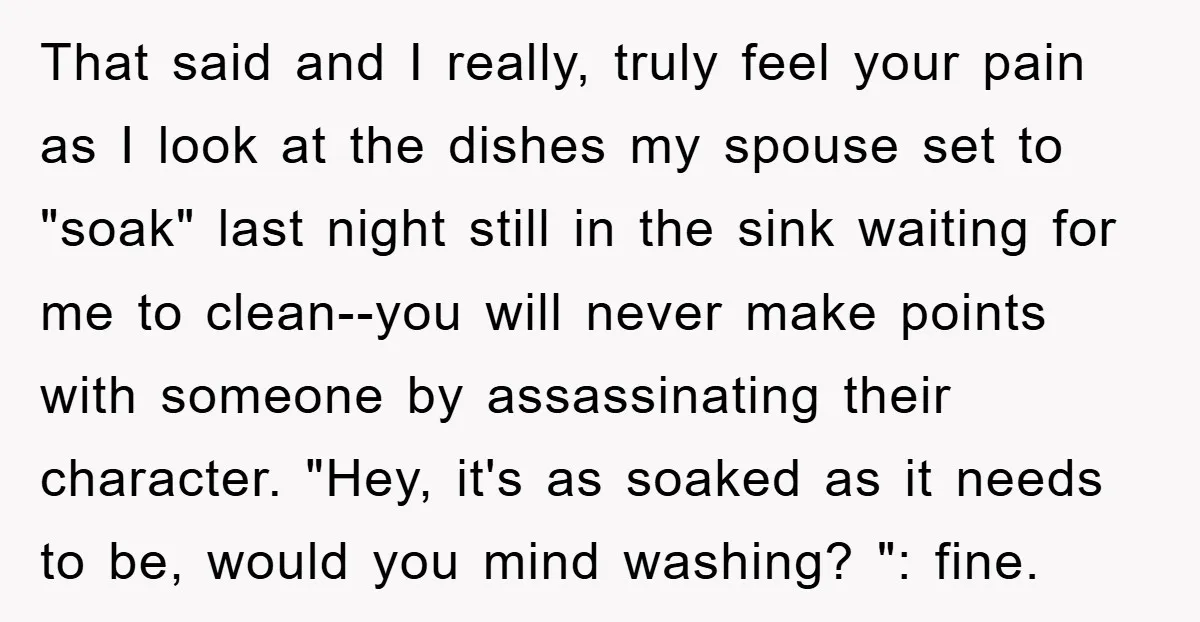 That said and I really, truly feel your pain as I look at the dishes my spouse set to "soak" last night still in the sink waiting for me to...
