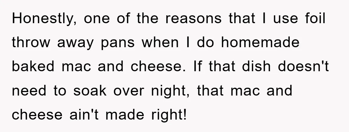 Honestly, one of the reasons that I use foil throw away pans when I do homemade baked mac and cheese. If that dish doesn't need to soak over night, that...