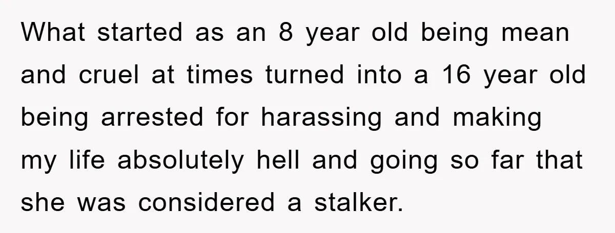 What started as an 8 year old being mean and cruel at times turned into a 16 year old being arrested for harassing and making my life absolutely hell and...