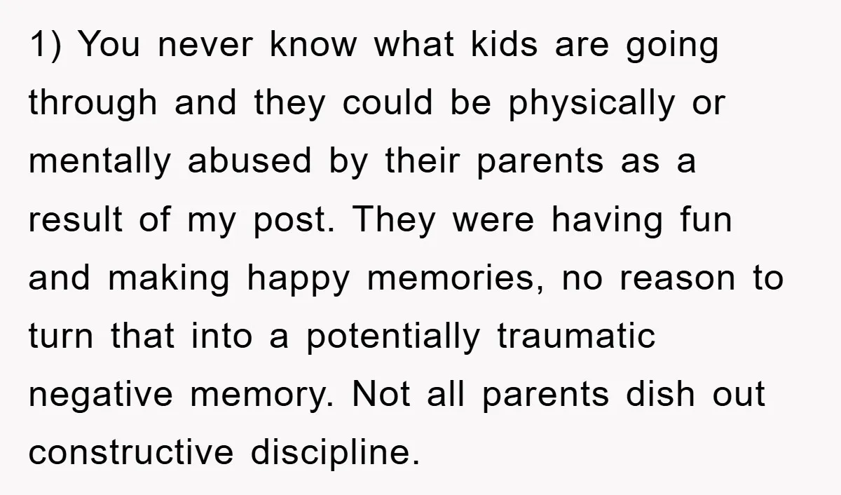 1) You never know what kids are going through and they could be physically or mentally abused by their parents as a result of my post. They were having fun...